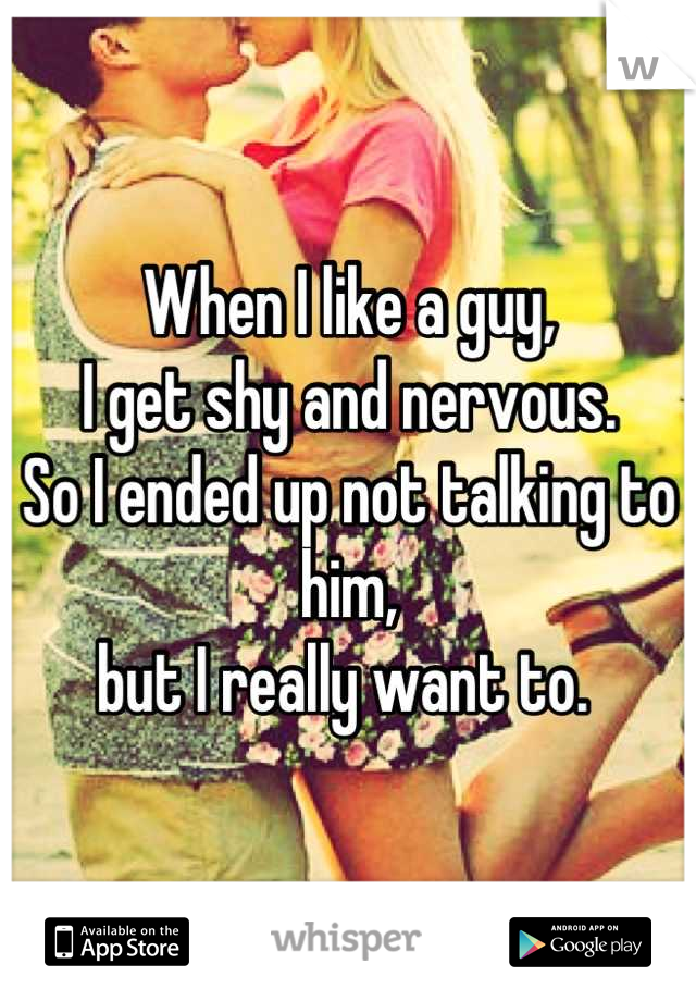 When I like a guy, 
I get shy and nervous. 
So I ended up not talking to him, 
but I really want to. 