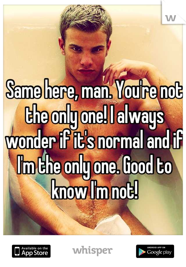 Same here, man. You're not the only one! I always wonder if it's normal and if I'm the only one. Good to know I'm not!