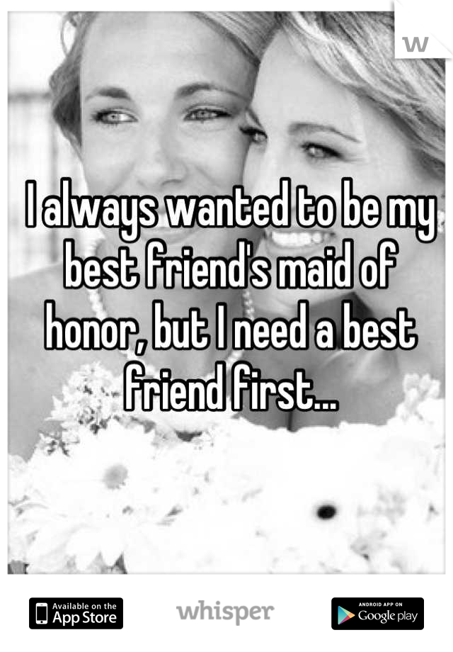 I always wanted to be my best friend's maid of honor, but I need a best friend first...