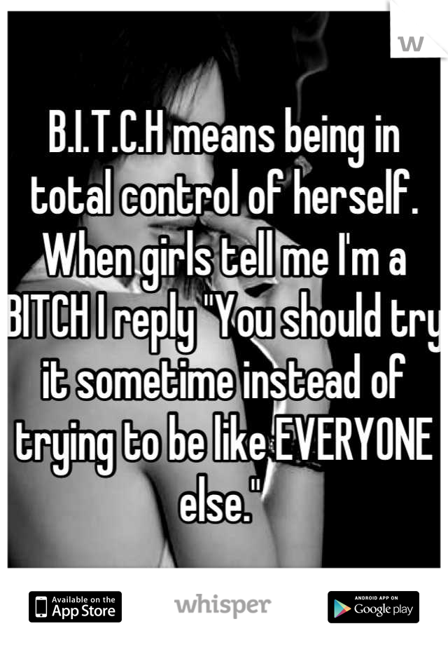 B.I.T.C.H means being in total control of herself. When girls tell me I'm a BITCH I reply "You should try it sometime instead of trying to be like EVERYONE else." 
