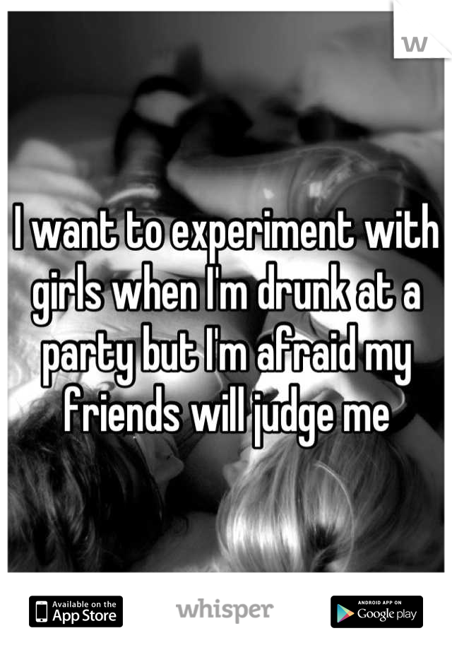 I want to experiment with girls when I'm drunk at a party but I'm afraid my friends will judge me