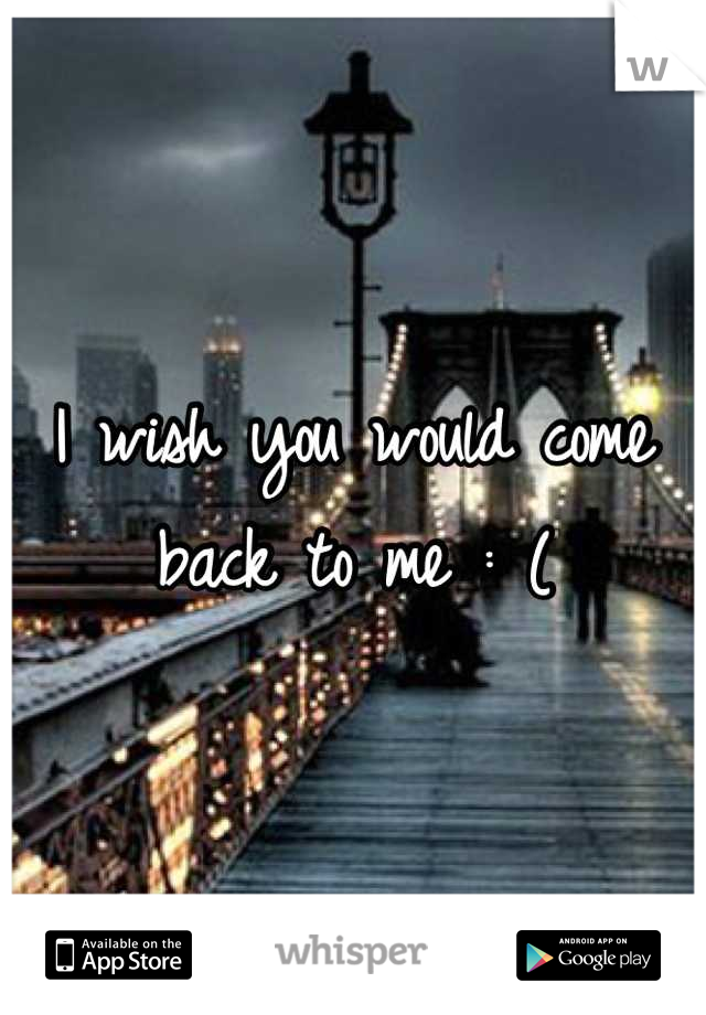 I wish you would come back to me : (