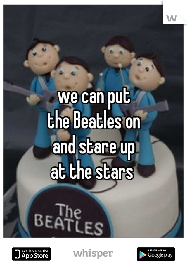 we can put 
the Beatles on 
and stare up 
at the stars 