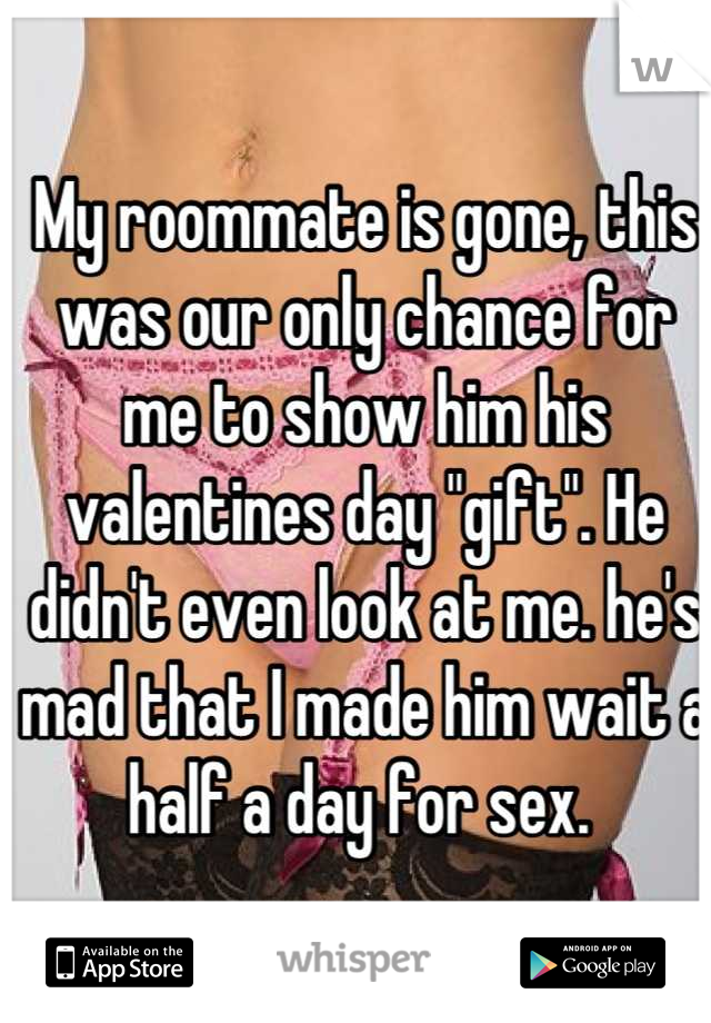 My roommate is gone, this was our only chance for me to show him his valentines day "gift". He didn't even look at me. he's mad that I made him wait a half a day for sex. 
