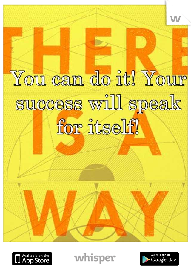 You can do it! Your success will speak for itself!