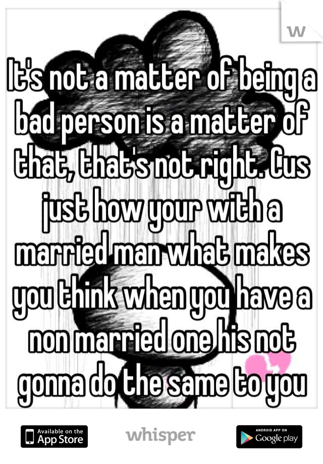 It's not a matter of being a bad person is a matter of that, that's not right. Cus just how your with a married man what makes you think when you have a non married one his not gonna do the same to you
