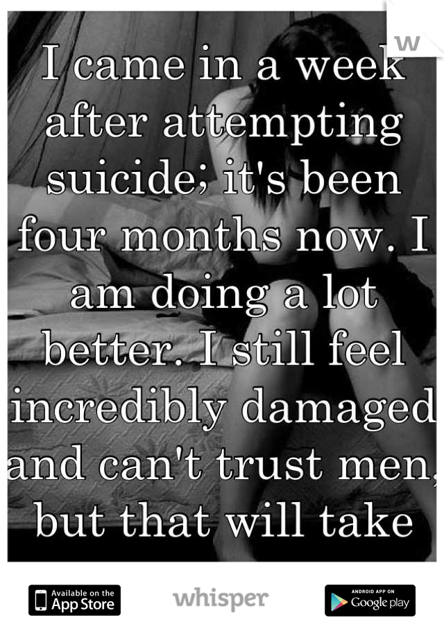 I came in a week after attempting suicide; it's been four months now. I am doing a lot better. I still feel incredibly damaged and can't trust men, but that will take years. 