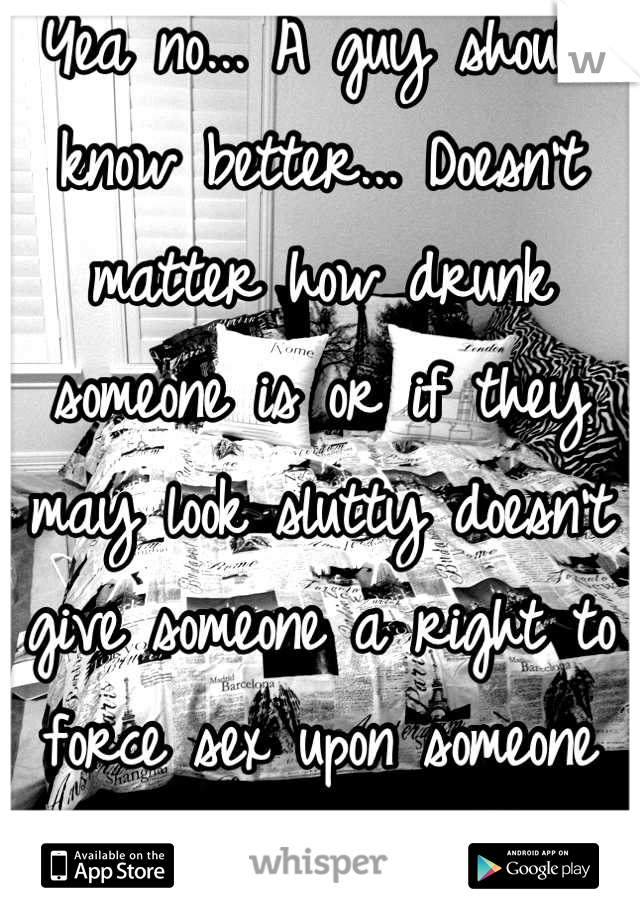 Yea no... A guy should know better... Doesn't matter how drunk someone is or if they may look slutty doesn't give someone a right to force sex upon someone dumbass..