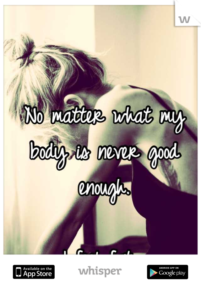 No matter what my body is never good enough. 

I feel fat. 