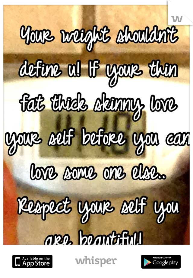 Your weight shouldn't define u! If your thin fat thick skinny love your self before you can love some one else.. Respect your self you are beautiful! 