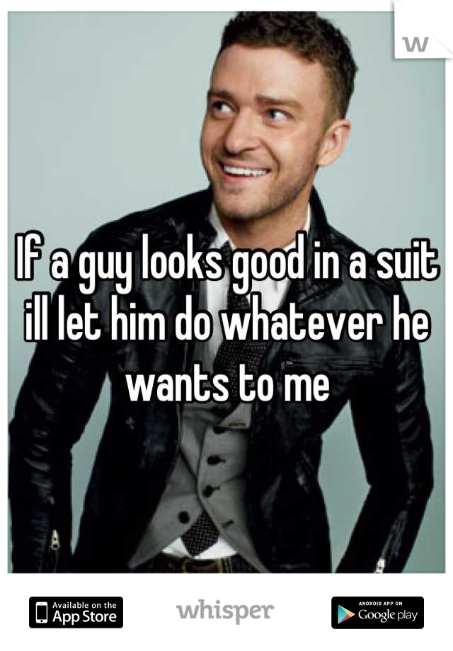 If a guy looks good in a suit ill let him do whatever he wants to me