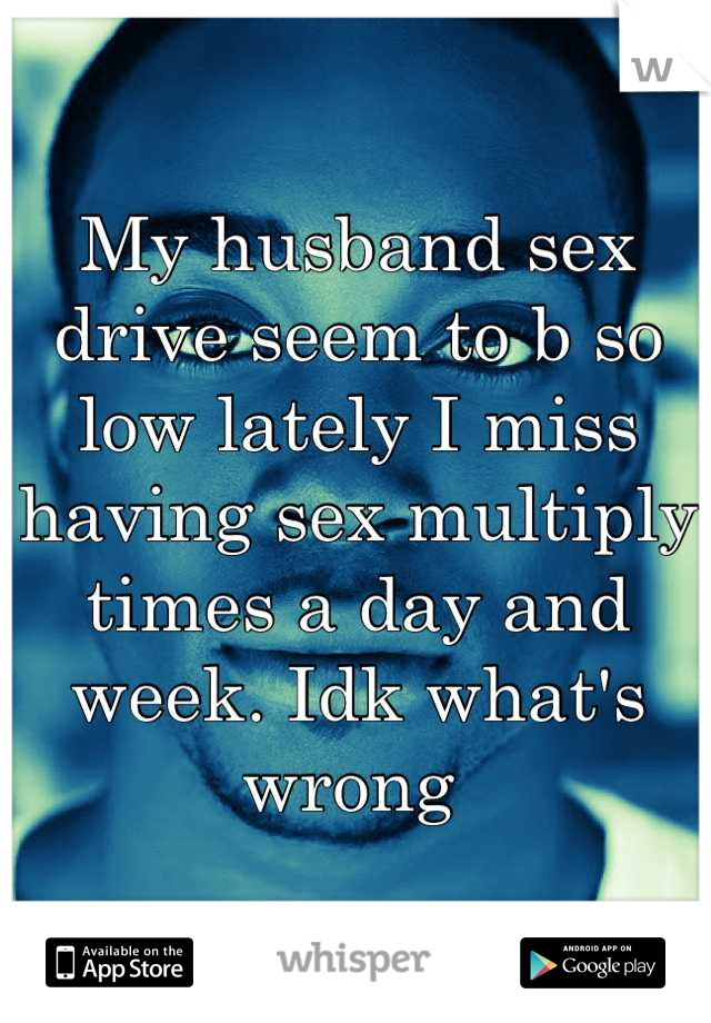 My husband sex drive seem to b so low lately I miss having sex multiply times a day and week. Idk what's wrong 