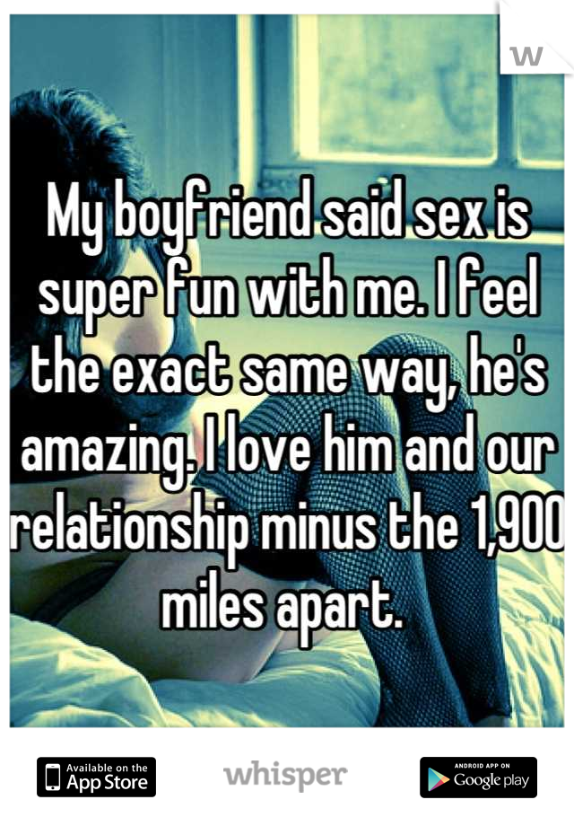 My boyfriend said sex is super fun with me. I feel the exact same way, he's amazing. I love him and our relationship minus the 1,900 miles apart. 