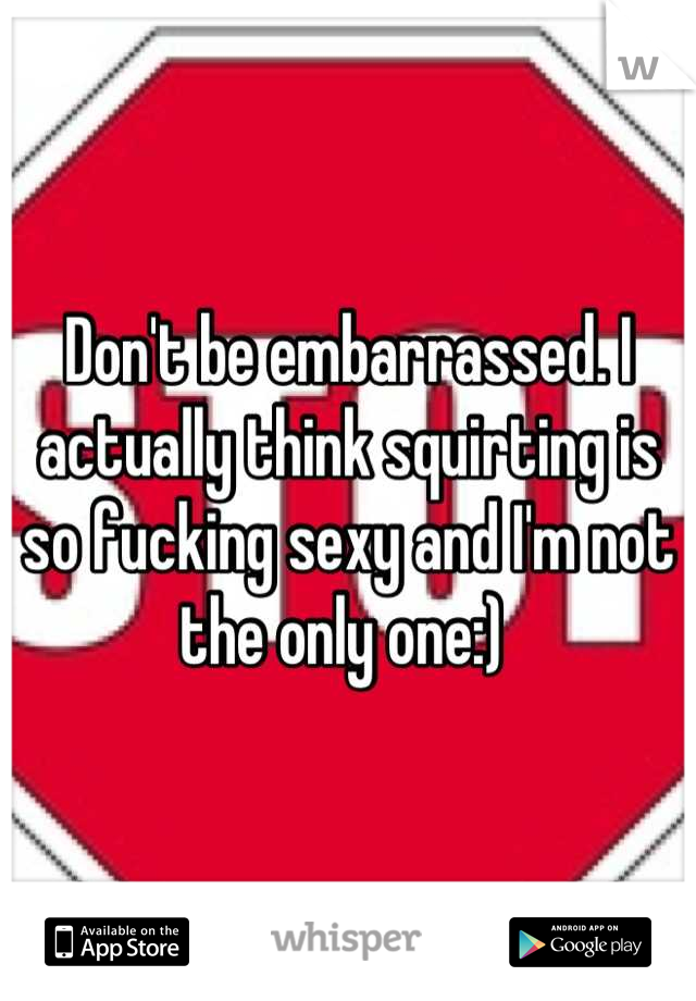 Don't be embarrassed. I actually think squirting is so fucking sexy and I'm not the only one:) 