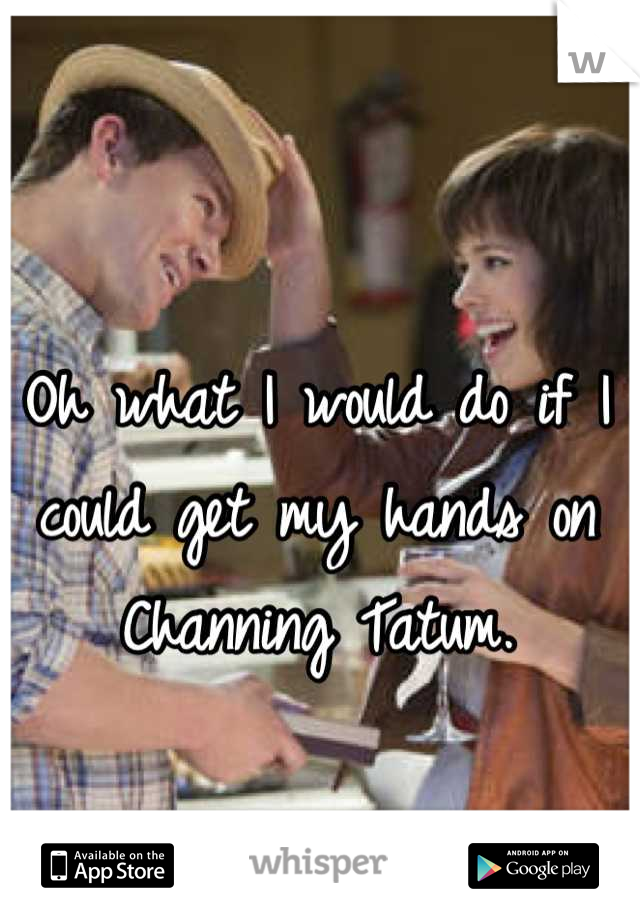 Oh what I would do if I could get my hands on Channing Tatum.