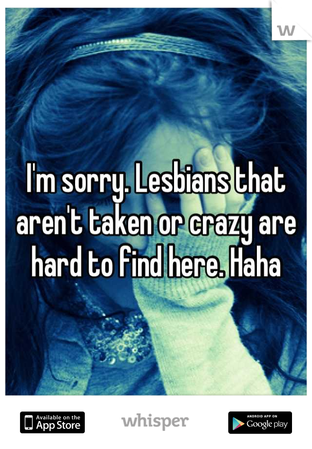 I'm sorry. Lesbians that aren't taken or crazy are hard to find here. Haha