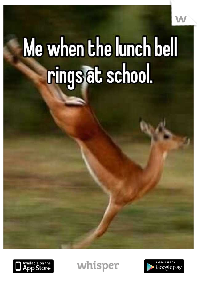 Me when the lunch bell rings at school.