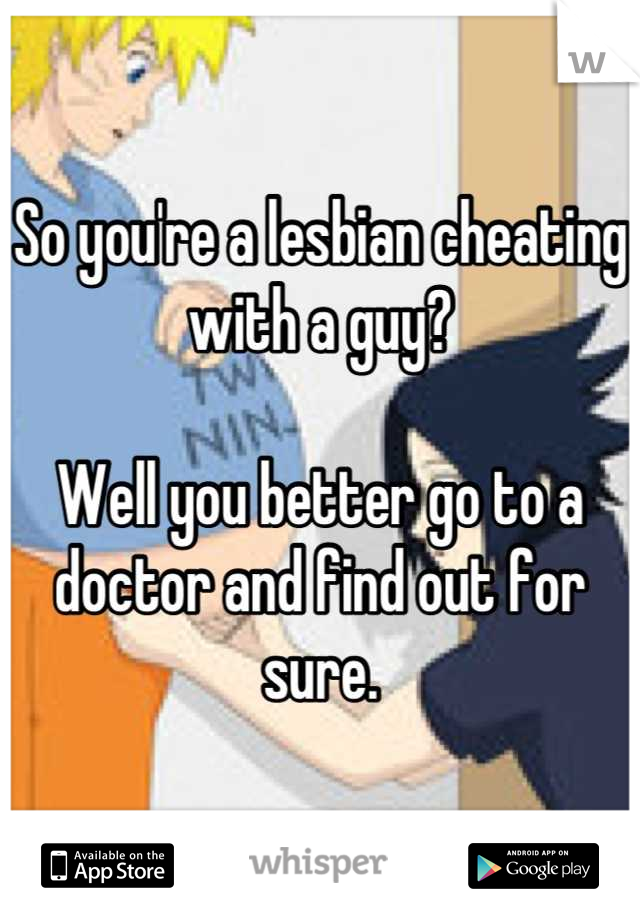 So you're a lesbian cheating with a guy?

Well you better go to a doctor and find out for sure.