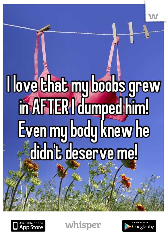 I love that my boobs grew in AFTER I dumped him! 
Even my body knew he didn't deserve me!