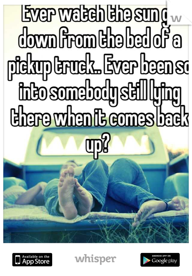 Ever watch the sun go down from the bed of a pickup truck.. Ever been so into somebody still lying there when it comes back up? 