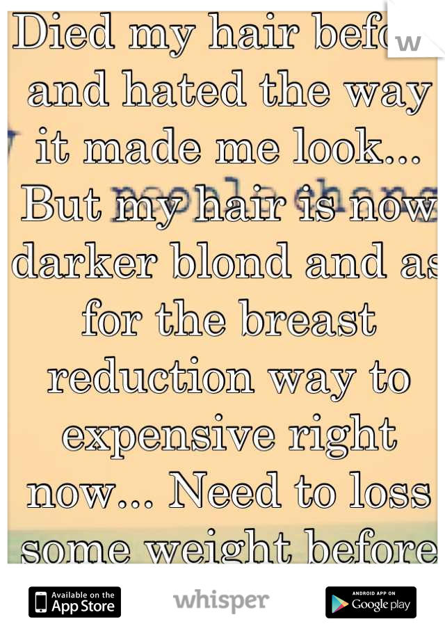 Died my hair before and hated the way it made me look... But my hair is now darker blond and as for the breast reduction way to expensive right now... Need to loss some weight before its covered