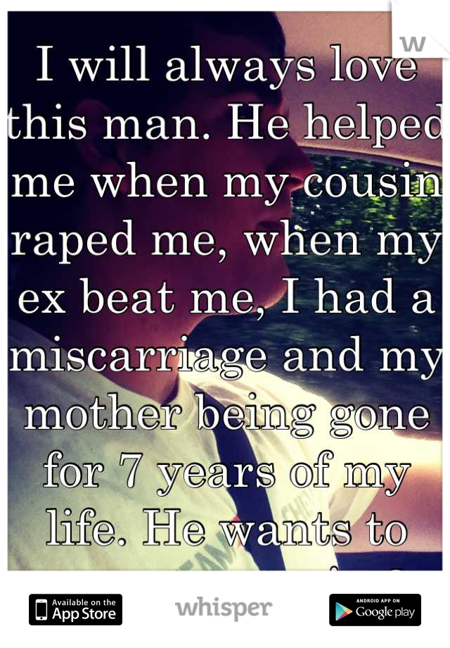 I will always love this man. He helped me when my cousin raped me, when my ex beat me, I had a miscarriage and my mother being gone for 7 years of my life. He wants to marry me too! <3 