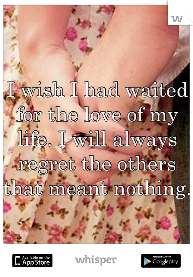 I wish I had waited for the love of my life. I will always regret the others that meant nothing. 