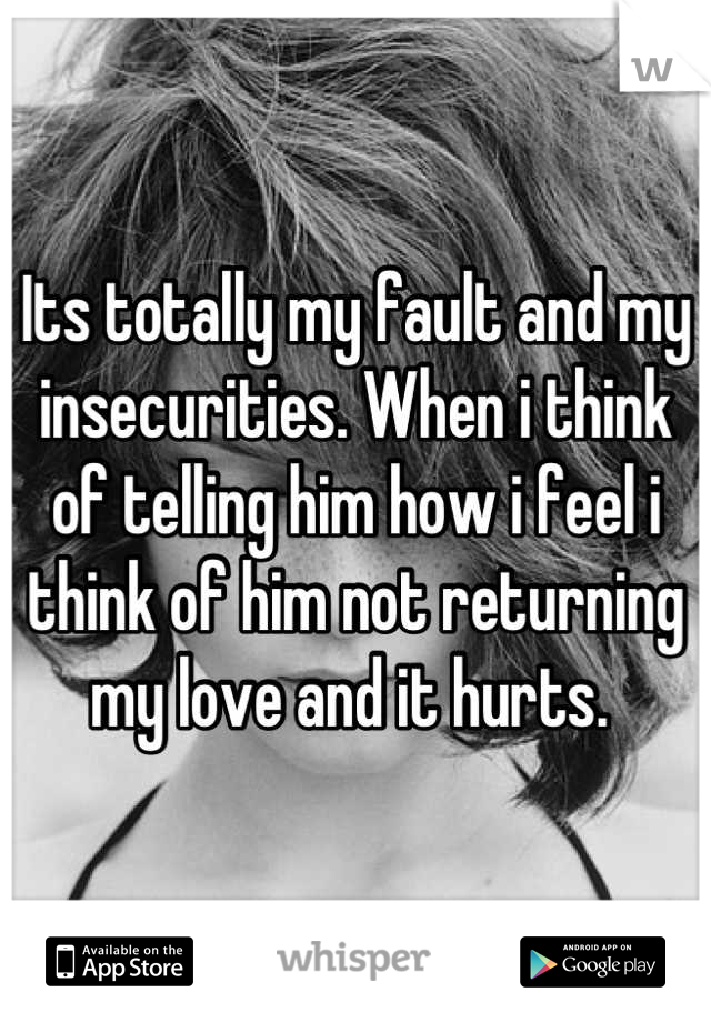 Its totally my fault and my insecurities. When i think of telling him how i feel i think of him not returning my love and it hurts. 