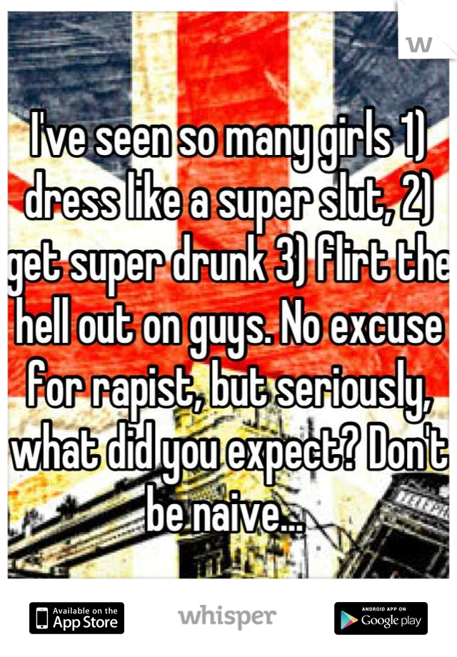 I've seen so many girls 1) dress like a super slut, 2) get super drunk 3) flirt the hell out on guys. No excuse for rapist, but seriously, what did you expect? Don't be naive... 