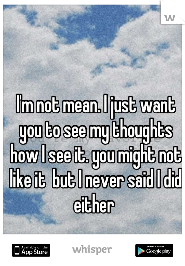 I'm not mean. I just want you to see my thoughts how I see it. you might not like it  but I never said I did either 