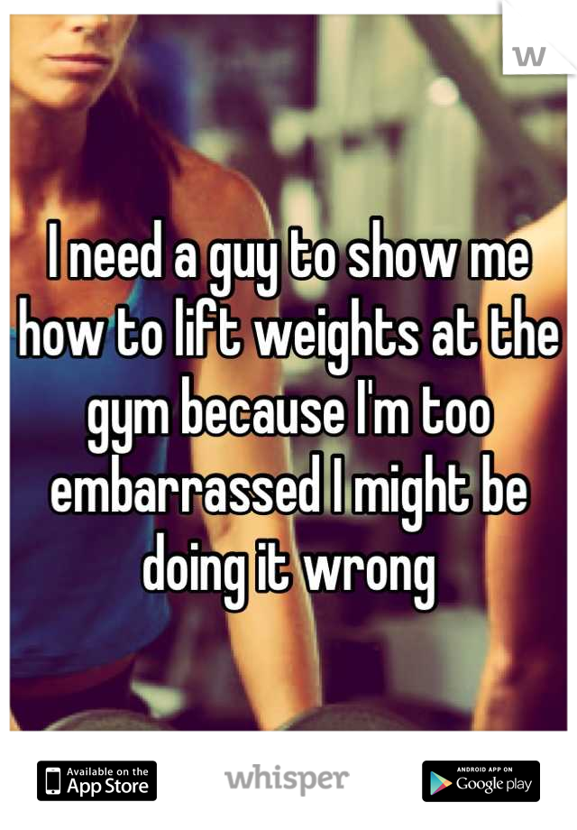 I need a guy to show me how to lift weights at the gym because I'm too embarrassed I might be doing it wrong