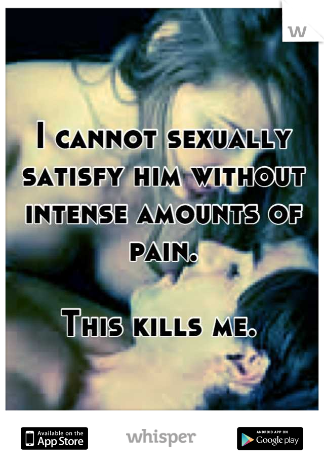 I cannot sexually satisfy him without intense amounts of pain. 

This kills me. 