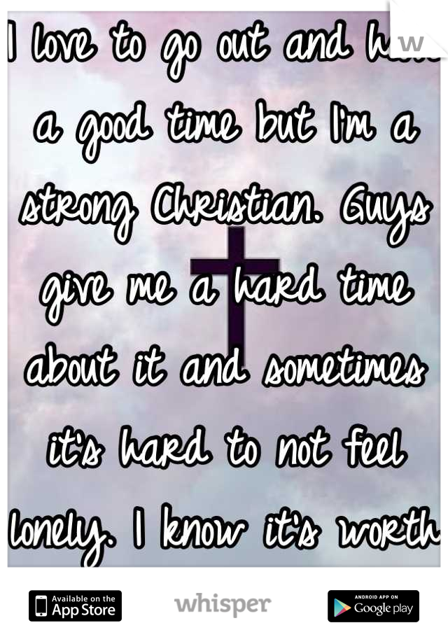 I love to go out and have a good time but I'm a strong Christian. Guys give me a hard time about it and sometimes it's hard to not feel lonely. I know it's worth it though. 
