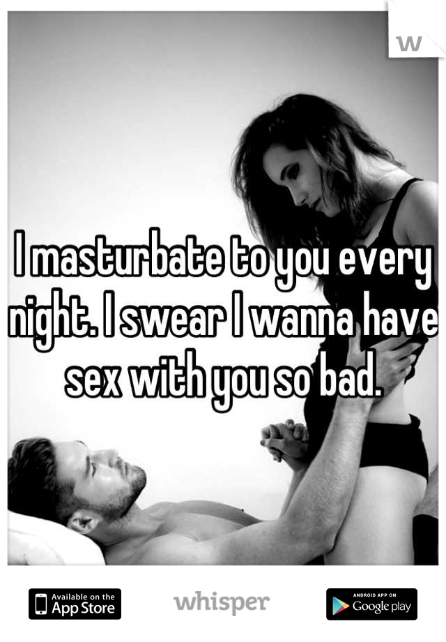 I masturbate to you every night. I swear I wanna have sex with you so bad.