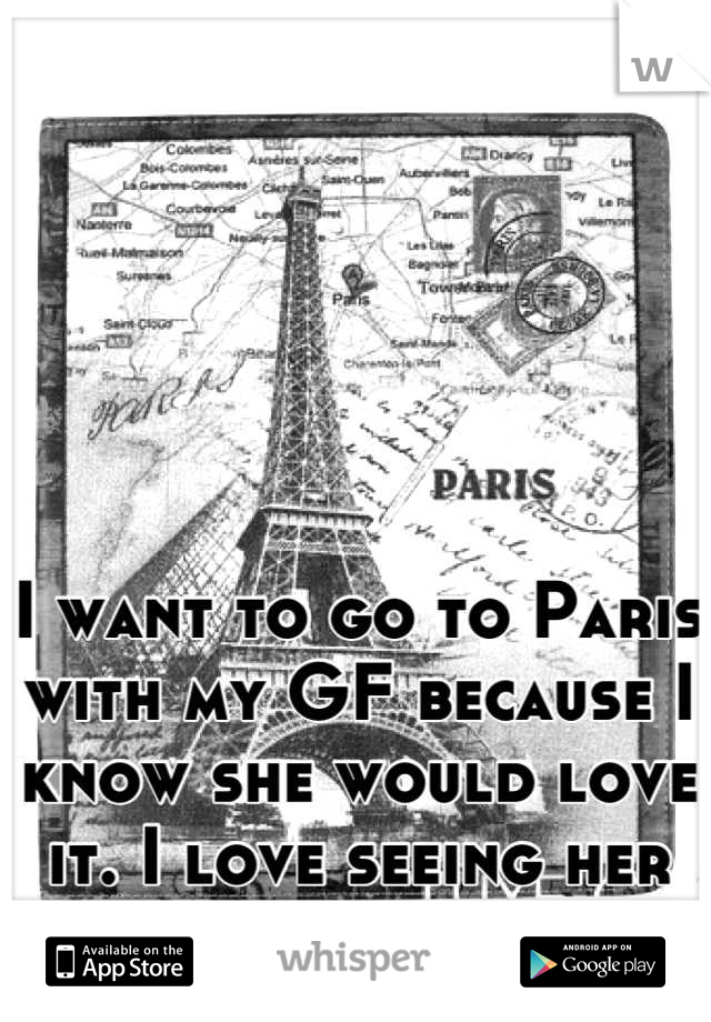 I want to go to Paris with my GF because I know she would love it. I love seeing her happy!