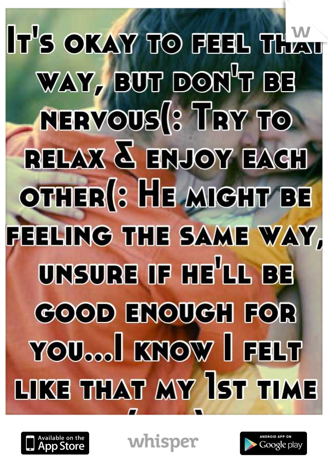 It's okay to feel that way, but don't be nervous(: Try to relax & enjoy each other(: He might be feeling the same way, unsure if he'll be good enough for you...I know I felt like that my 1st time (guy)