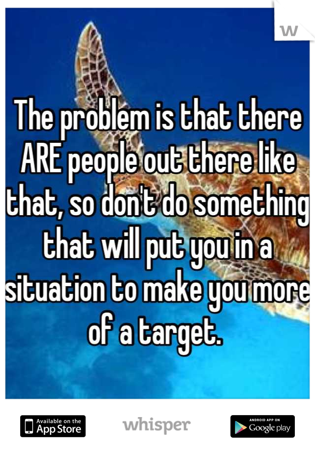 The problem is that there ARE people out there like that, so don't do something that will put you in a situation to make you more of a target. 