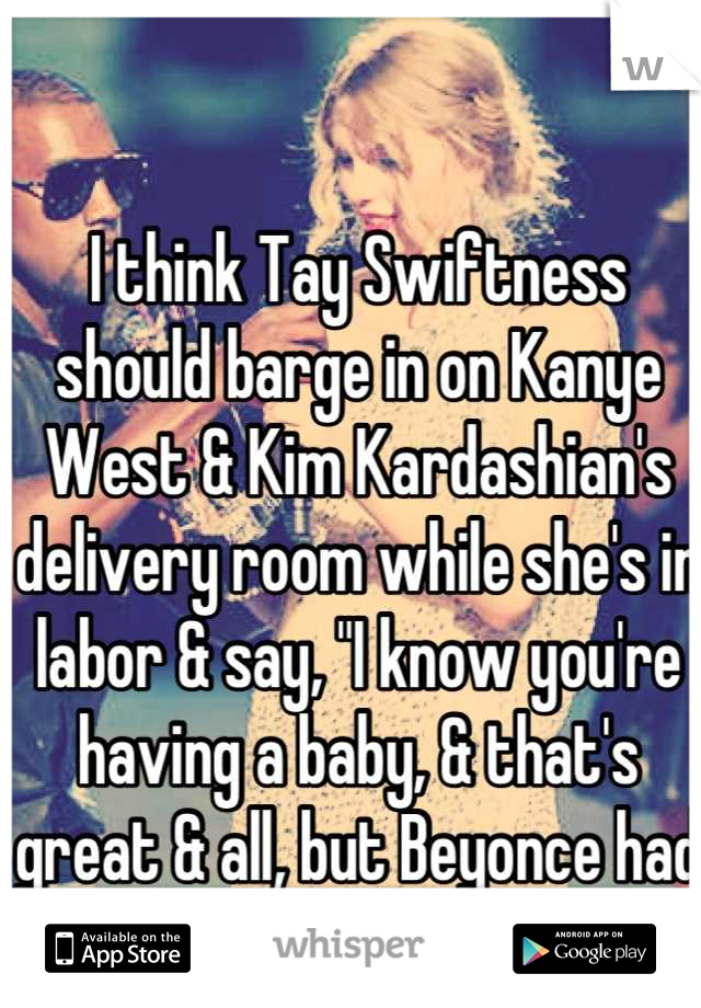 I think Tay Swiftness should barge in on Kanye West & Kim Kardashian's delivery room while she's in labor & say, "I know you're having a baby, & that's great & all, but Beyonce had the best baby ever!"