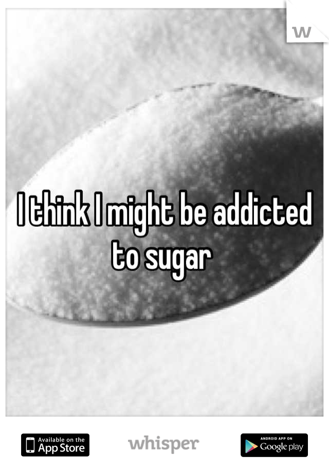 I think I might be addicted to sugar 