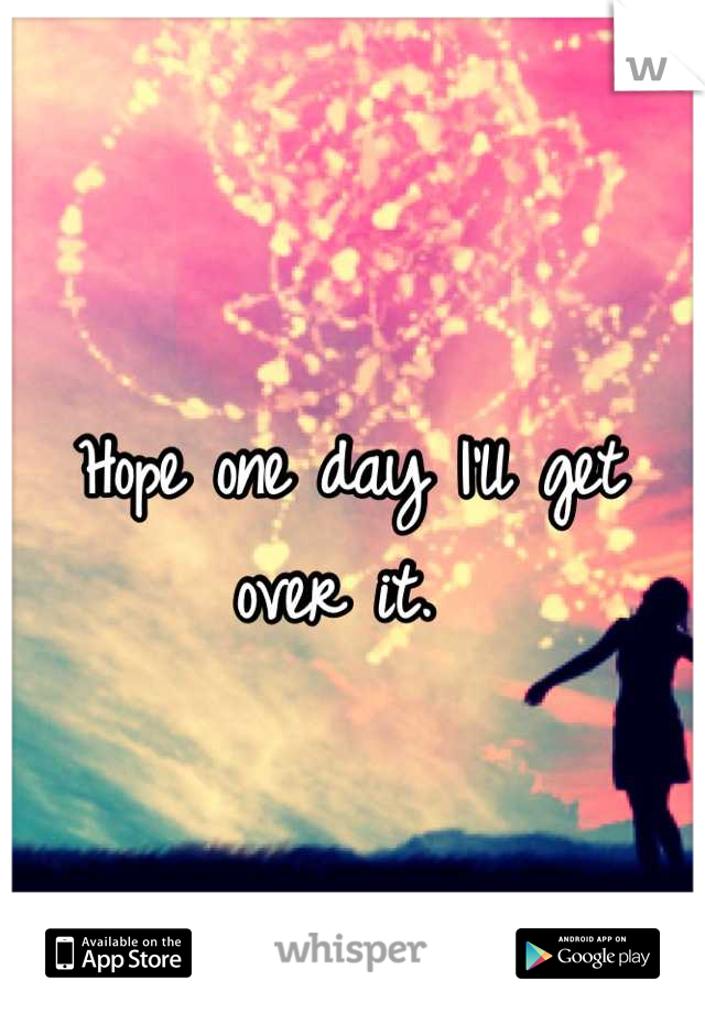 Hope one day I'll get over it. 