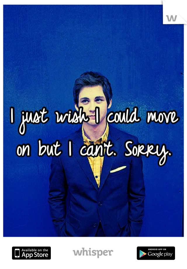 I just wish I could move on but I can't. Sorry.
