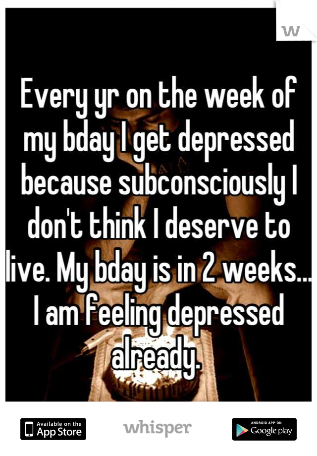 Every yr on the week of my bday I get depressed because subconsciously I don't think I deserve to live. My bday is in 2 weeks... I am feeling depressed already. 