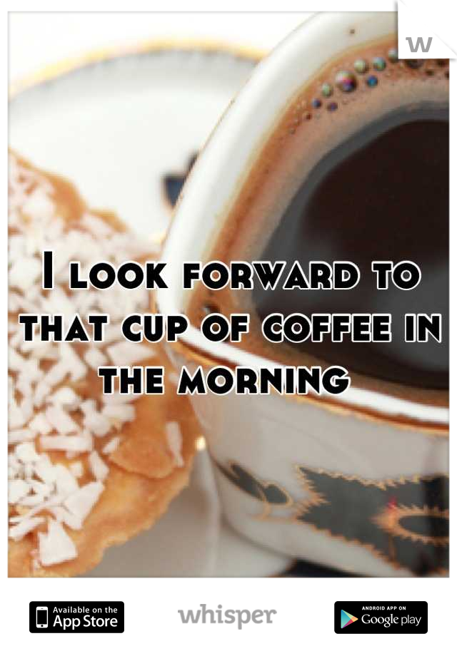 I look forward to that cup of coffee in the morning 