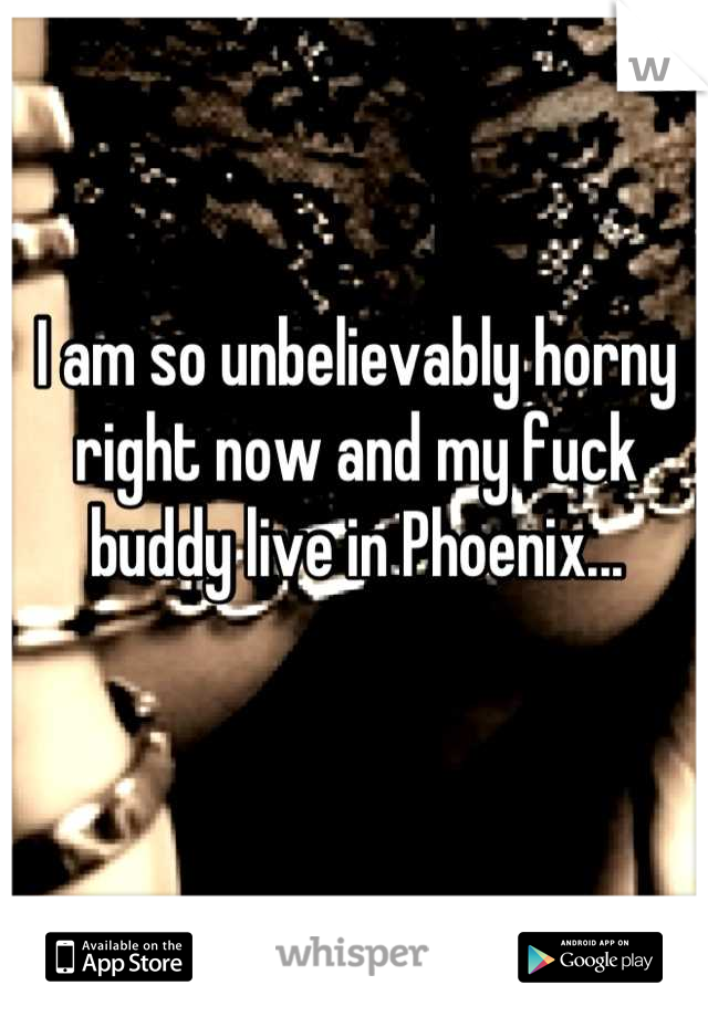 I am so unbelievably horny right now and my fuck buddy live in Phoenix...