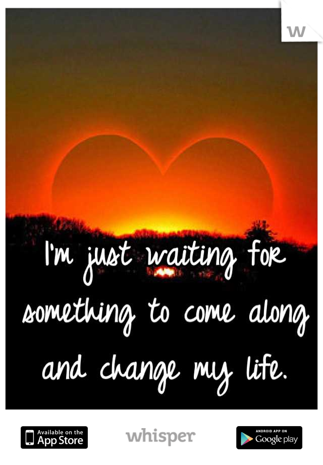 I'm just waiting for something to come along and change my life.