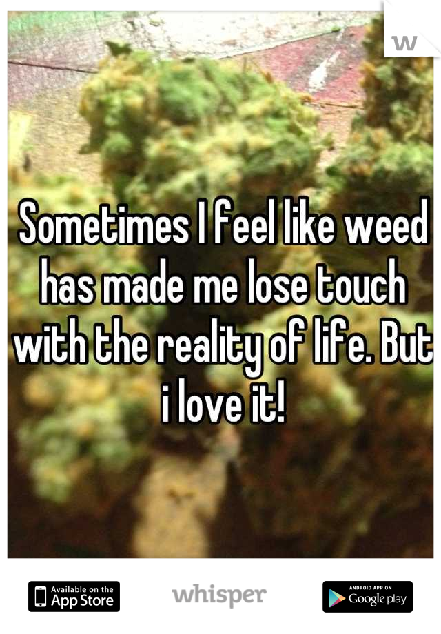 Sometimes I feel like weed has made me lose touch with the reality of life. But i love it!