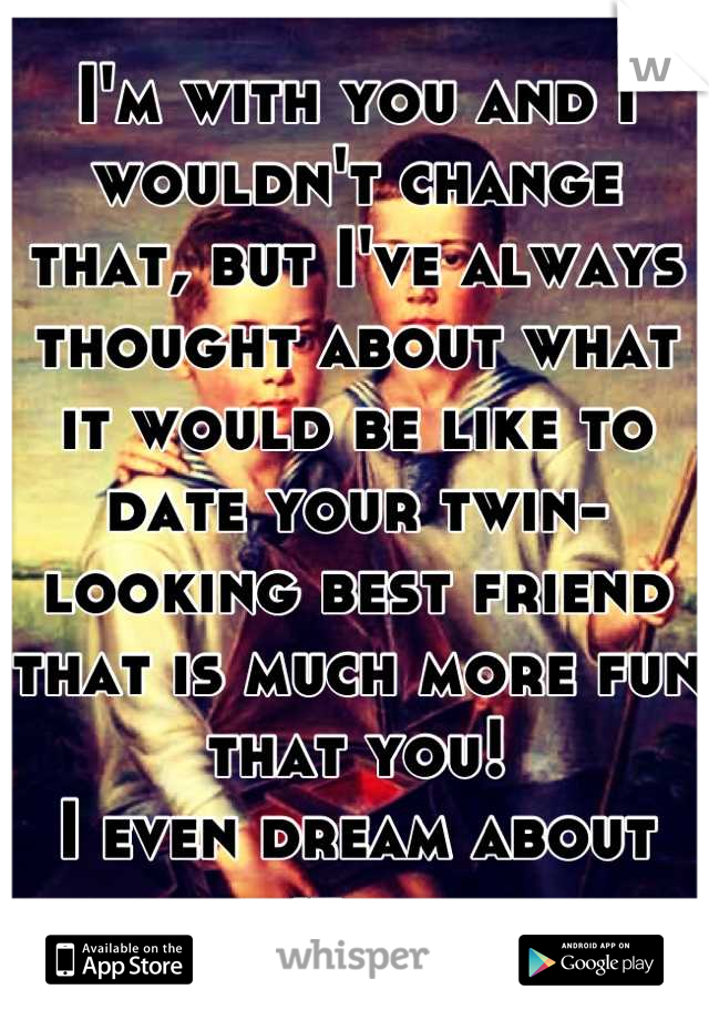 I'm with you and I wouldn't change that, but I've always thought about what it would be like to date your twin-looking best friend that is much more fun that you! 
I even dream about it....