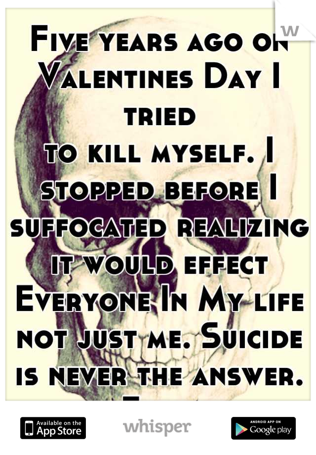 Five years ago on Valentines Day I tried
to kill myself. I stopped before I suffocated realizing it would effect Everyone In My life not just me. Suicide is never the answer. Ever.