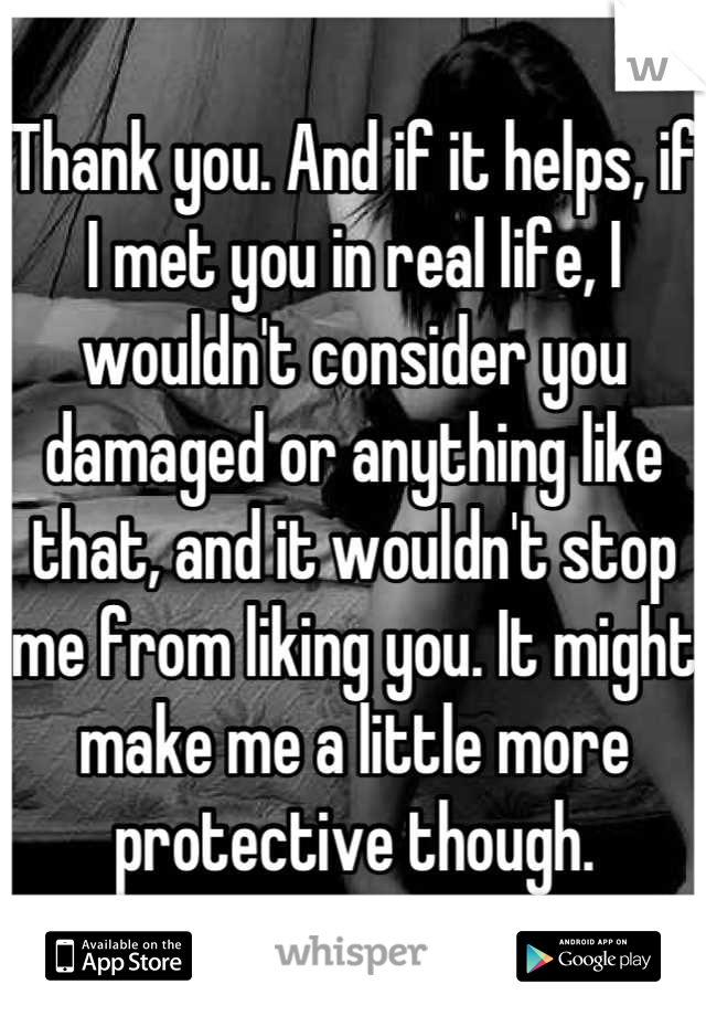 Thank you. And if it helps, if I met you in real life, I wouldn't consider you damaged or anything like that, and it wouldn't stop me from liking you. It might make me a little more protective though.