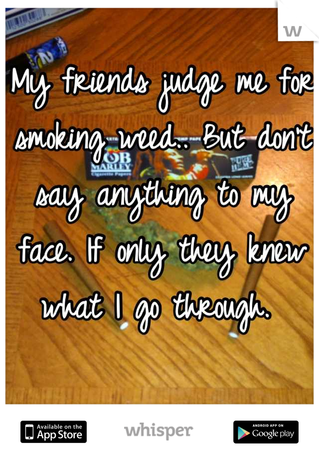 My friends judge me for smoking weed.. But don't say anything to my face. If only they knew what I go through. 